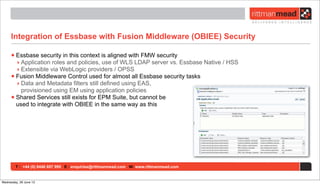 T : +44 (0) 8446 697 995 E : enquiries@rittmanmead.com W: www.rittmanmead.com
Integration of Essbase with Fusion Middleware (OBIEE) Security
•Essbase security in this context is aligned with FMW security
‣ Application roles and policies, use of WLS LDAP server vs. Essbase Native / HSS
‣ Extensible via WebLogic providers / OPSS
•Fusion Middleware Control used for almost all Essbase security tasks
‣ Data and Metadata filters still defined using EAS,
provisioned using EM using application policies
•Shared Services still exists for EPM Suite, but cannot be
used to integrate with OBIEE in the same way as this
Wednesday, 26 June 13
 