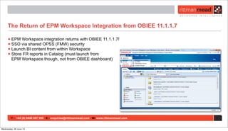 T : +44 (0) 8446 697 995 E : enquiries@rittmanmead.com W: www.rittmanmead.com
The Return of EPM Workspace Integration from OBIEE 11.1.1.7
•EPM Workspace integration returns with OBIEE 11.1.1.7!
•SSO via shared OPSS (FMW) security
•Launch BI content from within Workspace
•Store FR reports in Catalog (must launch from
EPM Workspace though, not from OBIEE dashboard)
Wednesday, 26 June 13
 