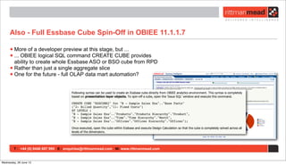 T : +44 (0) 8446 697 995 E : enquiries@rittmanmead.com W: www.rittmanmead.com
Also - Full Essbase Cube Spin-Off in OBIEE 11.1.1.7
•More of a developer preview at this stage, but ...
•... OBIEE logical SQL command CREATE CUBE provides
ability to create whole Essbase ASO or BSO cube from RPD
•Rather than just a single aggregate slice
•One for the future - full OLAP data mart automation?
Wednesday, 26 June 13
 