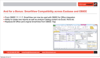 T : +44 (0) 8446 697 995 E : enquiries@rittmanmead.com W: www.rittmanmead.com
And for a Bonus: SmartView Compatibility across Essbase and OBIEE
•From OBIEE 11.1.1.7, SmartView can now be used with OBIEE for Office integration
•Ability to create new reports as well as analyze Catalog content via Excel, Word etc
•Replaces BI Office (and original SmartView from OBIEE 10g)
Wednesday, 26 June 13
 
