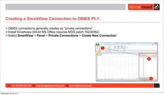 T : +44 (0) 8446 697 995 E : enquiries@rittmanmead.com W: www.rittmanmead.com
Creating a SmartView Connection to OBIEE Pt.1:
•OBIEE connections generally creates as “private connections”
•Install Smartview (64-bit MS Office requires MOS patch 16238382)
•Select SmartView > Panel > Private Connections > Create New Connection
Wednesday, 26 June 13
 