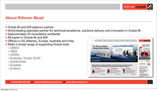 T : +44 (0) 8446 697 995 E : enquiries@rittmanmead.com W: www.rittmanmead.com
About Rittman Mead
•Oracle BI and DW platinum partner
•World leading specialist partner for technical excellence, solutions delivery and innovation in Oracle BI
•Approximately 50 consultants worldwide
•All expert in Oracle BI and DW
•Offices in US (Atlanta), Europe, Australia and India
•Skills in broad range of supporting Oracle tools:
‣ OBIEE
‣ OBIA
‣ ODIEE
‣ Essbase, Oracle OLAP
‣ GoldenGate
‣ Exadata
‣ Endeca
Wednesday, 26 June 13
 