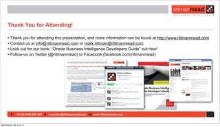 T : +44 (0) 8446 697 995 E : enquiries@rittmanmead.com W: www.rittmanmead.com
Thank You for Attending!
• Thank you for attending this presentation, and more information can be found at http://www.rittmanmead.com
• Contact us at info@rittmanmead.com or mark.rittman@rittmanmead.com
• Look out for our book, “Oracle Business Intelligence Developers Guide” out now!
• Follow-us on Twitter (@rittmanmead) or Facebook (facebook.com/rittmanmead)
Wednesday, 26 June 13
 