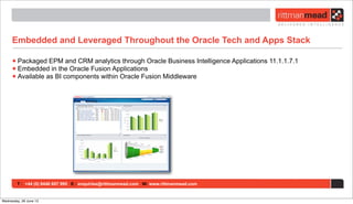 T : +44 (0) 8446 697 995 E : enquiries@rittmanmead.com W: www.rittmanmead.com
Embedded and Leveraged Throughout the Oracle Tech and Apps Stack
•Packaged EPM and CRM analytics through Oracle Business Intelligence Applications 11.1.1.7.1
•Embedded in the Oracle Fusion Applications
•Available as BI components within Oracle Fusion Middleware
Wednesday, 26 June 13
 