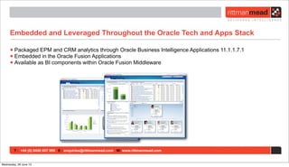 T : +44 (0) 8446 697 995 E : enquiries@rittmanmead.com W: www.rittmanmead.com
Embedded and Leveraged Throughout the Oracle Tech and Apps Stack
•Packaged EPM and CRM analytics through Oracle Business Intelligence Applications 11.1.1.7.1
•Embedded in the Oracle Fusion Applications
•Available as BI components within Oracle Fusion Middleware
Wednesday, 26 June 13
 