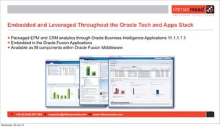 T : +44 (0) 8446 697 995 E : enquiries@rittmanmead.com W: www.rittmanmead.com
Embedded and Leveraged Throughout the Oracle Tech and Apps Stack
•Packaged EPM and CRM analytics through Oracle Business Intelligence Applications 11.1.1.7.1
•Embedded in the Oracle Fusion Applications
•Available as BI components within Oracle Fusion Middleware
Wednesday, 26 June 13
 