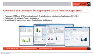 T : +44 (0) 8446 697 995 E : enquiries@rittmanmead.com W: www.rittmanmead.com
Embedded and Leveraged Throughout the Oracle Tech and Apps Stack
•Packaged EPM and CRM analytics through Oracle Business Intelligence Applications 11.1.1.7.1
•Embedded in the Oracle Fusion Applications
•Available as BI components within Oracle Fusion Middleware
Wednesday, 26 June 13
 