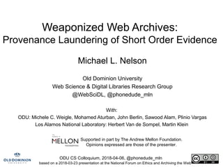 ODU CS Colloquium, 2018-04-06, @phonedude_mln
Weaponized Web Archives:
Provenance Laundering of Short Order Evidence
Michael L. Nelson
Old Dominion University
Web Science & Digital Libraries Research Group
@WebSciDL, @phonedude_mln
With:
ODU: Michele C. Weigle, Mohamed Aturban, John Berlin, Sawood Alam, Plinio Vargas
Los Alamos National Laboratory: Herbert Van de Sompel, Martin Klein
Supported in part by The Andrew Mellon Foundation.
Opinions expressed are those of the presenter.
based on a 2018-03-23 presentation at the National Forum on Ethics and Archiving the Web
 