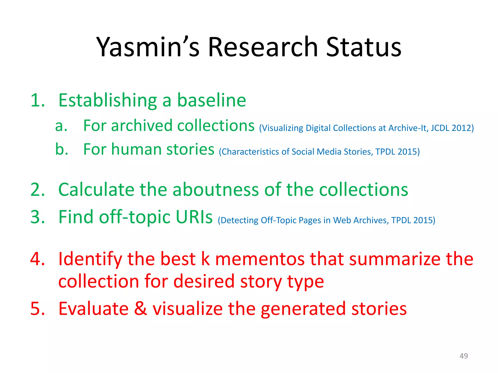 Yasmin’s Research Status
1. Establishing a baseline
a. For archived collections (Visualizing Digital Collections at Archive-It, JCDL 2012)
b. For human stories (Characteristics of Social Media Stories, TPDL 2015)
2. Calculate the aboutness of the collections
3. Find off-topic URIs (Detecting Off-Topic Pages in Web Archives, TPDL 2015)
4. Identify the best k mementos that summarize the
collection for desired story type
5. Evaluate & visualize the generated stories
49