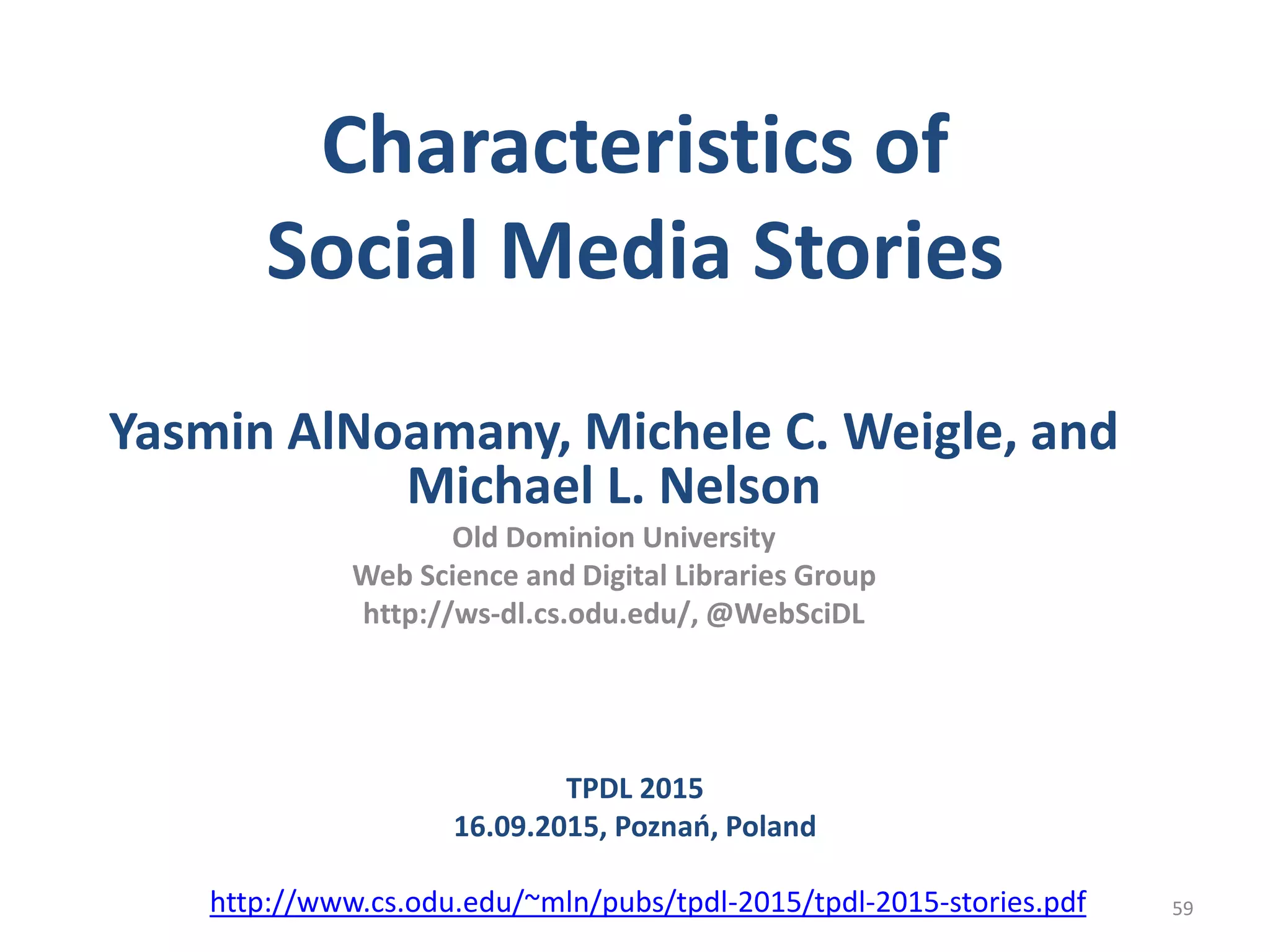 Characteristics of
Social Media Stories
Yasmin AlNoamany, Michele C. Weigle, and
Michael L. Nelson
Old Dominion University
Web Science and Digital Libraries Group
http://ws-dl.cs.odu.edu/, @WebSciDL
59
TPDL 2015
16.09.2015, Poznań, Poland
http://www.cs.odu.edu/~mln/pubs/tpdl-2015/tpdl-2015-stories.pdf
