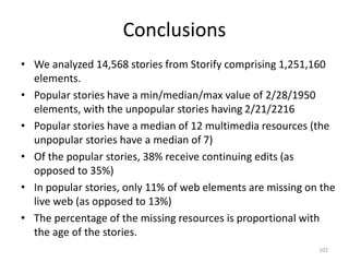 Conclusions
• We analyzed 14,568 stories from Storify comprising 1,251,160
elements.
• Popular stories have a min/median/max value of 2/28/1950
elements, with the unpopular stories having 2/21/2216
• Popular stories have a median of 12 multimedia resources (the
unpopular stories have a median of 7)
• Of the popular stories, 38% receive continuing edits (as
opposed to 35%)
• In popular stories, only 11% of web elements are missing on the
live web (as opposed to 13%)
• The percentage of the missing resources is proportional with
the age of the stories.
102
 