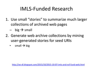 IMLS-Funded Research
1. Use small “stories” to summarize much larger
collections of archived web pages
– big  small
2. Generate web archive collections by mining
user-generated stories for seed URIs
• small  big
http://ws-dl.blogspot.com/2015/10/2015-10-07-imls-and-nsf-fund-web.html
 