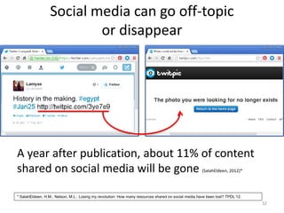 Social media can go off-topic
or disappear
32
A year after publication, about 11% of content
shared on social media will be gone (SalahEldeen, 2012)*
* SalahEldeen, H.M., Nelson, M.L.: Losing my revolution: How many resources shared on social media have been lost? TPDL’12.
 