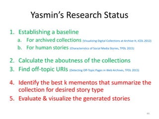 Yasmin’s Research Status
1. Establishing a baseline
a. For archived collections (Visualizing Digital Collections at Archive-It, JCDL 2012)
b. For human stories (Characteristics of Social Media Stories, TPDL 2015)
2. Calculate the aboutness of the collections
3. Find off-topic URIs (Detecting Off-Topic Pages in Web Archives, TPDL 2015)
4. Identify the best k mementos that summarize the
collection for desired story type
5. Evaluate & visualize the generated stories
49
 