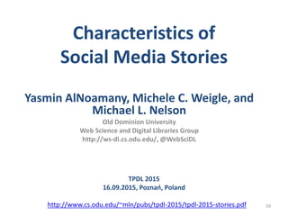 Characteristics of
Social Media Stories
Yasmin AlNoamany, Michele C. Weigle, and
Michael L. Nelson
Old Dominion University
Web Science and Digital Libraries Group
http://ws-dl.cs.odu.edu/, @WebSciDL
59
TPDL 2015
16.09.2015, Poznań, Poland
http://www.cs.odu.edu/~mln/pubs/tpdl-2015/tpdl-2015-stories.pdf
 