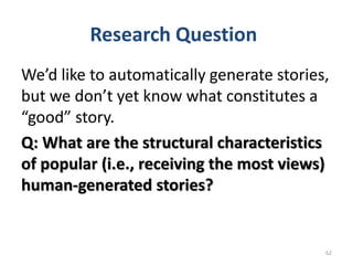 Research Question
62
We’d like to automatically generate stories,
but we don’t yet know what constitutes a
“good” story.
Q: What are the structural characteristics
of popular (i.e., receiving the most views)
human-generated stories?
 