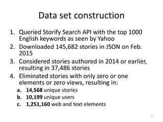 Data set construction
1. Queried Storify Search API with the top 1000
English keywords as seen by Yahoo
2. Downloaded 145,682 stories in JSON on Feb.
2015
3. Considered stories authored in 2014 or earlier,
resulting in 37,486 stories
4. Eliminated stories with only zero or one
elements or zero views, resulting in:
a. 14,568 unique stories
b. 10,199 unique users
c. 1,251,160 web and text elements
71
 
