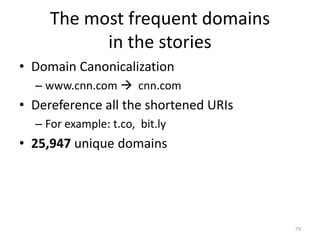 The most frequent domains
in the stories
• Domain Canonicalization
– www.cnn.com  cnn.com
• Dereference all the shortened URIs
– For example: t.co, bit.ly
• 25,947 unique domains
79
 