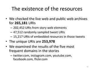 The existence of the resources
• We checked the live web and public web archives
for 265,181 URIs
– 202,452 URIs from story web elements
– 47,512 randomly sampled tweet URIs
– 15,217 URIs of embedded resources in those tweets
• The unique URIs are 253,978
• We examined the results of the five most
frequent domains in the stories
– twitter.com, instagram.com, youtube.com,
facebook.com, flickr.com
92
 