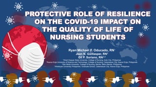 Ryan Michael F. Oducado, RN1
Jean N. Guillasper, RN2
Gil P. Soriano, RN3,4
1West Visayas State University, College of Nursing, Iloilo City, Philippines
2Nueva Ecija University of Science and Technology, College of Nursing, Cabanatuan City, Nueva Ecija, Philippines
3San Beda University, College of Nursing, Manila, Metro Manila, Philippines
4Wesleyan University Philippines, Graduate School, Cabanatuan City, Nueva Ecija, Philippines
PROTECTIVE ROLE OF RESILIENCE
ON THE COVID-19 IMPACT ON
THE QUALITY OF LIFE OF
NURSING STUDENTS
 