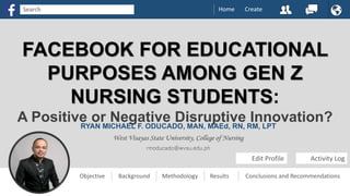 FACEBOOK FOR EDUCATIONAL
PURPOSES AMONG GEN Z
NURSING STUDENTS:
A Positive or Negative Disruptive Innovation?RYAN MICHAEL F. ODUCADO, MAN, MAEd, RN, RM, LPT
West Visayas State University, College of Nursing
rmoducado@wvsu.edu.ph
Edit Profile Activity Log
Objective Background Methodology Results Conclusions and Recommendations
Home CreateSearch
 