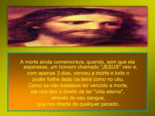 A morte ainda comemorava, quando, sem que ela
 esperasse, um homem chamado "JESUS" veio e,
  com apenas 3 dias, venceu a morte e todo o
     poder foilhe dado na terra como no céu.
   Como se não bastasse ter vencido a morte,
    ele nos deu o direito de ter "vida eterna",
             através do seu sangue,
       que nos liberta de qualquer pecado.
 