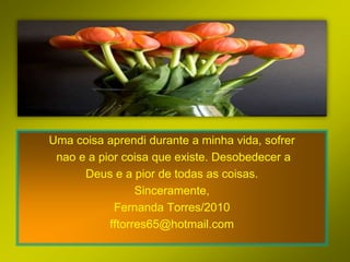 Uma coisa aprendi durante a minha vida, sofrer
 nao e a pior coisa que existe. Desobedecer a
      Deus e a pior de todas as coisas.
                 Sinceramente,
            Fernanda Torres/2010
           fftorres65@hotmail.com
 