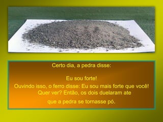 Certo dia, a pedra disse:

                      Eu sou forte!
Ouvindo isso, o ferro disse: Eu sou mais forte que você!
         Quer ver? Então, os dois duelaram ate
             que a pedra se tornasse pó.
 