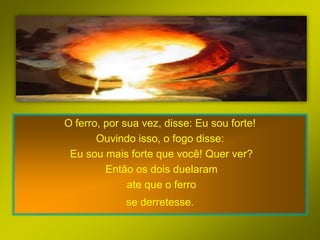 O ferro, por sua vez, disse: Eu sou forte!
       Ouvindo isso, o fogo disse:
 Eu sou mais forte que você! Quer ver?
         Então os dois duelaram
              ate que o ferro
             se derretesse.
 