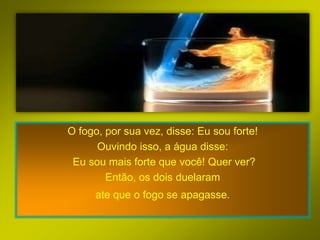 O fogo, por sua vez, disse: Eu sou forte!
      Ouvindo isso, a água disse:
 Eu sou mais forte que você! Quer ver?
        Então, os dois duelaram
     ate que o fogo se apagasse.
 