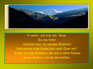 O vento , por sua vez, disse:
                 Eu sou forte!
      Ouvindo isso, os montes disseram:
 Nos somos mais fortes que você! Quer ver?
Então, os dois duelaram ate que o vento ficasse
       preso dentre o círculo de montes.
 