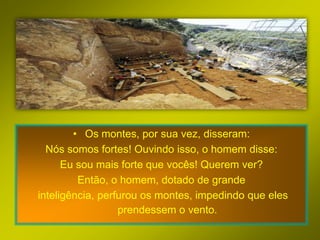 • Os montes, por sua vez, disseram:
  Nós somos fortes! Ouvindo isso, o homem disse:
      Eu sou mais forte que vocês! Querem ver?
         Então, o homem, dotado de grande
inteligência, perfurou os montes, impedindo que eles
                  prendessem o vento.
 