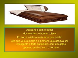 Acabando com o poder
           dos montes, o homem disse:
     Eu sou a criatura mais forte que existe!
Ate que veio a morte e o homem, que achava ser
    inteligente e forte suficiente, com um golpe
           apenas, acabou com o homem.
 