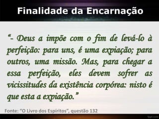 Finalidade da Encarnação
“- Deus a impõe com o fim de levá-lo à
perfeição: para uns, é uma expiação; para
outros, uma missão. Mas, para chegar a
essa perfeição, eles devem sofrer as
vicissitudes da existência corpórea: nisto é
que esta a expiação.”
Fonte: “O Livro dos Espíritos”, questão 132
 