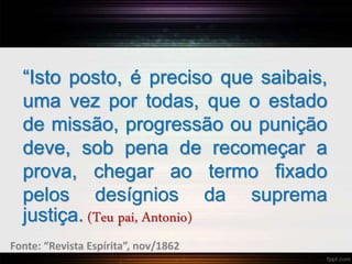 “Isto posto, é preciso que saibais,
uma vez por todas, que o estado
de missão, progressão ou punição
deve, sob pena de recomeçar a
prova, chegar ao termo fixado
pelos desígnios da suprema
justiça. (Teu pai, Antonio)
Fonte: “Revista Espírita”, nov/1862
 