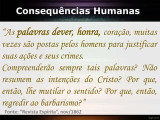 Consequências Humanas
“As palavras dever, honra, coração, muitas
vezes são postas pelos homens para justificar
suas ações e seus crimes.
Compreenderão sempre tais palavras? Não
resumem as intenções do Cristo? Por que,
então, lhe mutilar o sentido? Por que, então,
regredir ao barbarismo?”
Fonte: “Revista Espírita”, nov/1862
 