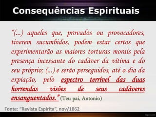 Consequências Espirituais
“(...) aqueles que, provados ou provocadores,
tiverem sucumbidos, podem estar certos que
experimentarão as maiores torturas morais pela
presença incessante do cadáver da vítima e do
seu próprio; (...) e serão perseguidos, até o dia da
expiação, pelo espectro terrível das duas
horrendas visões de seus cadáveres
ensanguentados.” (Teu pai, Antonio)
Fonte: “Revista Espírita”, nov/1862
 