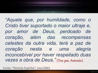 “Aquele que, por humildade, como o
Cristo tiver suportado o maior ultraje e,
por amor de Deus, perdoado de
coração, além das recompensas
celestes da outra vida, terá a paz de
coração nesta e uma alegria
inconcebível por haver respeitado duas
vezes a obra de Deus.” (Teu pai, Antonio)
Fonte: “Revista Espírita”, nov/1862
 