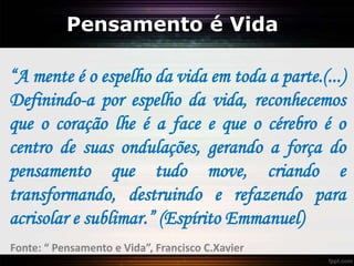 Pensamento é Vida
“A mente é o espelho da vida em toda a parte.(...)
Definindo-a por espelho da vida, reconhecemos
que o coração lhe é a face e que o cérebro é o
centro de suas ondulações, gerando a força do
pensamento que tudo move, criando e
transformando, destruindo e refazendo para
acrisolar e sublimar.” (Espírito Emmanuel)
Fonte: “ Pensamento e Vida”, Francisco C.Xavier
 