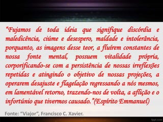 “Fujamos de toda ideia que signifique discórdia e
maledicência, ciúme e desespero, maldade e intolerância,
porquanto, as imagens desse teor, a fluírem constantes de
nossa fonte mental, possuem vitalidade própria,
corporificando-se com a persistência de nossas irreflexões
repetidas e atingindo o objetivo de nossas projeções, a
operarem desajuste e flagelação regressando a nós mesmos,
em lamentável retorno, trazendo-nos de volta, a aflição e o
infortúnio que tivermos causado.”(Espírito Emmanuel)
Fonte: “Viajor”, Francisco C. Xavier.
 