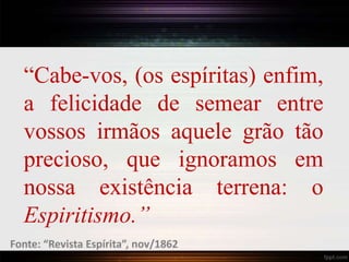 “Cabe-vos, (os espíritas) enfim,
a felicidade de semear entre
vossos irmãos aquele grão tão
precioso, que ignoramos em
nossa existência terrena: o
Espiritismo.”
Fonte: “Revista Espírita”, nov/1862
 