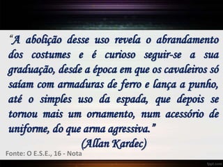 “A abolição desse uso revela o abrandamento
dos costumes e é curioso seguir-se a sua
graduação, desde a época em que os cavaleiros só
saíam com armaduras de ferro e lança a punho,
até o simples uso da espada, que depois se
tornou mais um ornamento, num acessório de
uniforme, do que arma agressiva.”
(Allan Kardec)
Fonte: O E.S.E., 16 - Nota
 