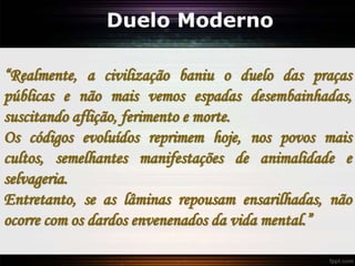 Duelo Moderno
“Realmente, a civilização baniu o duelo das praças
públicas e não mais vemos espadas desembainhadas,
suscitando aflição, ferimento e morte.
Os códigos evoluídos reprimem hoje, nos povos mais
cultos, semelhantes manifestações de animalidade e
selvageria.
Entretanto, se as lâminas repousam ensarilhadas, não
ocorre com os dardos envenenados da vida mental.”
 