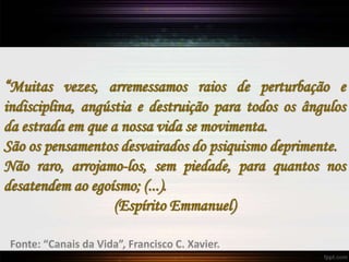 “Muitas vezes, arremessamos raios de perturbação e
indisciplina, angústia e destruição para todos os ângulos
da estrada em que a nossa vida se movimenta.
São os pensamentos desvairados do psiquismo deprimente.
Não raro, arrojamo-los, sem piedade, para quantos nos
desatendem ao egoísmo; (...).
(Espírito Emmanuel)
Fonte: “Canais da Vida”, Francisco C. Xavier.
 