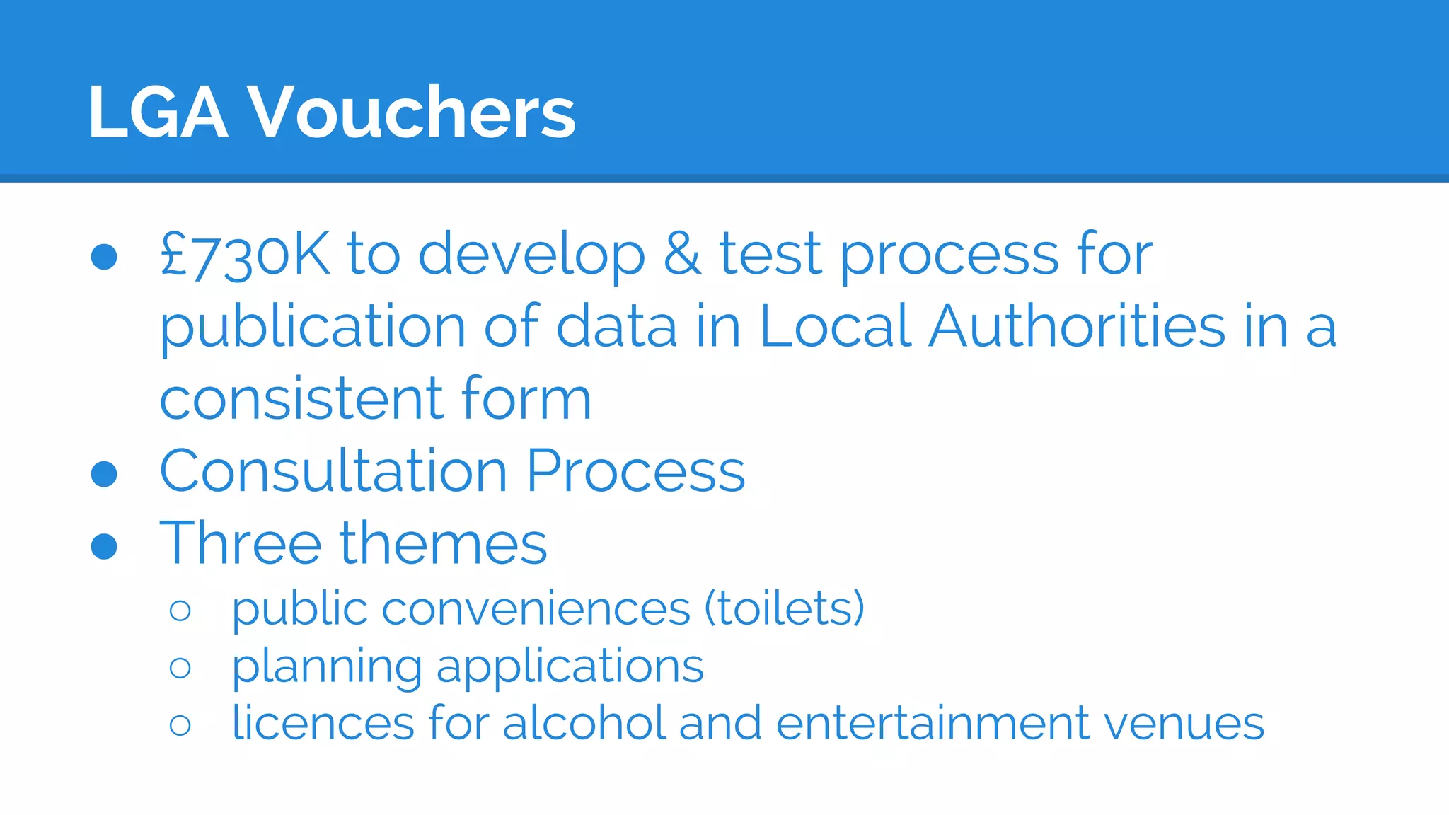 LGA Vouchers
● £730K to develop & test process for
publication of data in Local Authorities in a
consistent form
● Consultation Process
● Three themes
○ public conveniences (toilets)
○ planning applications
○ licences for alcohol and entertainment venues
 