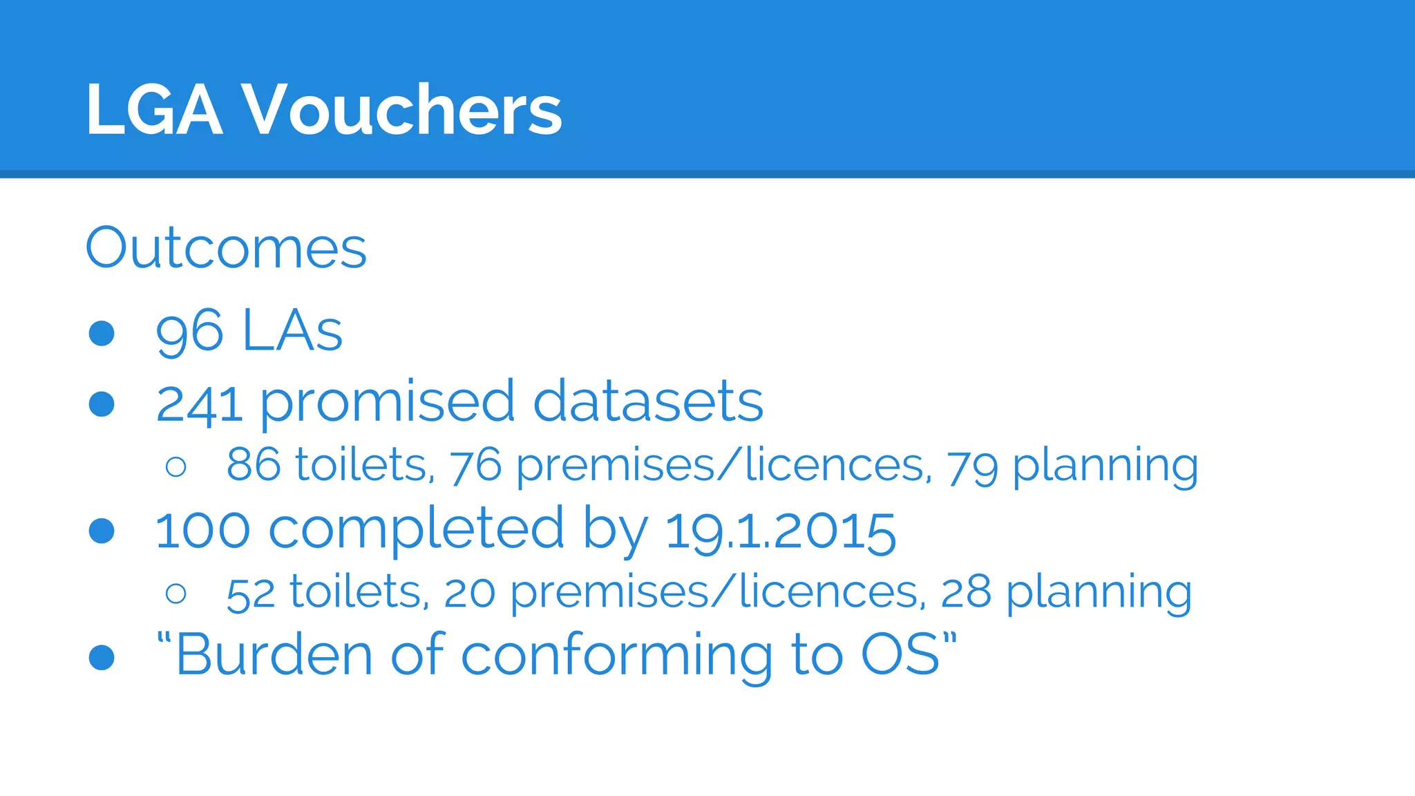 LGA Vouchers
Outcomes
● 96 LAs
● 241 promised datasets
○ 86 toilets, 76 premises/licences, 79 planning
● 100 completed by 19.1.2015
○ 52 toilets, 20 premises/licences, 28 planning
● “Burden of conforming to OS”
 