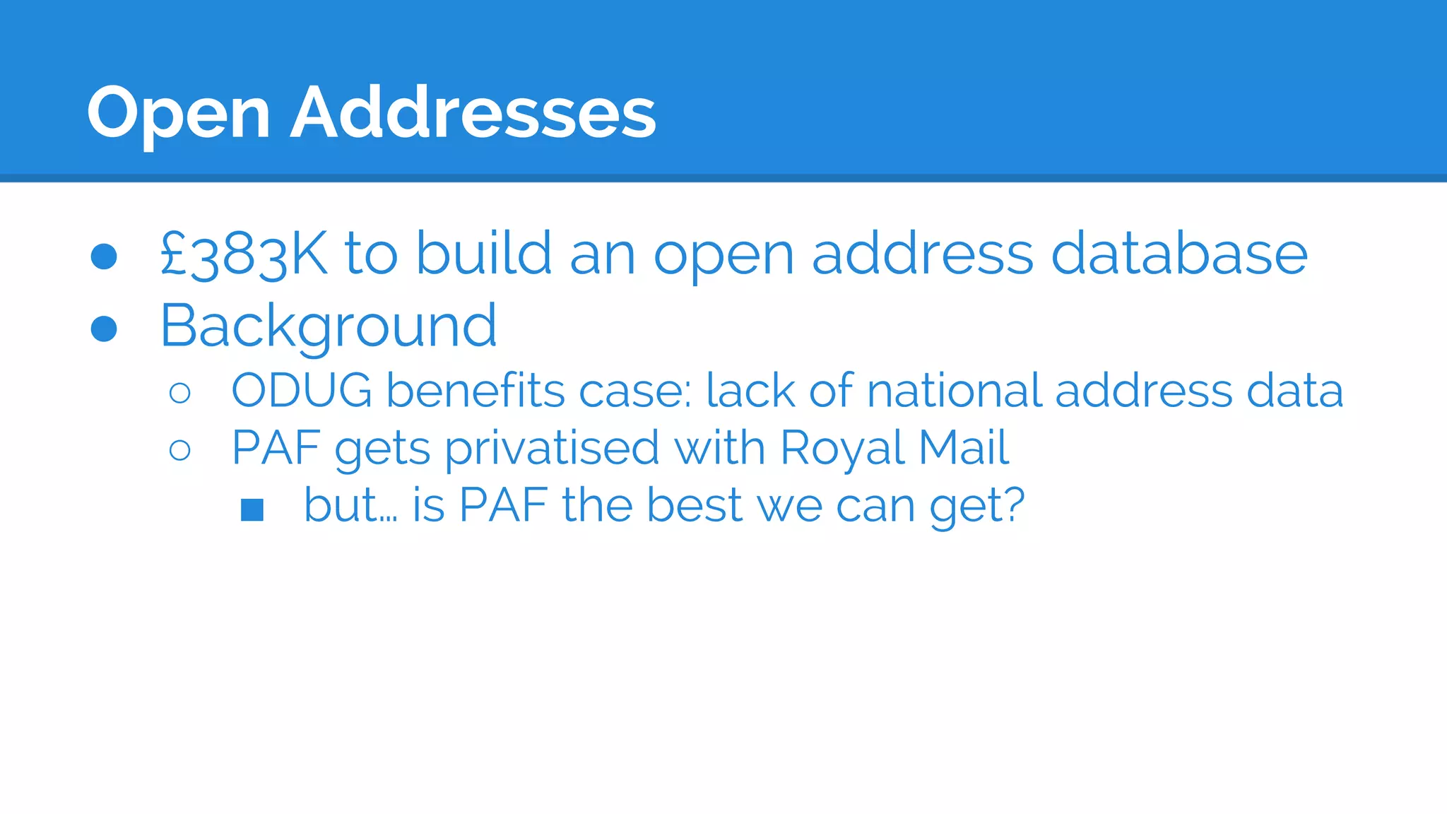 Open Addresses
● £383K to build an open address database
● Background
○ ODUG benefits case: lack of national address data
○ PAF gets privatised with Royal Mail
■ but… is PAF the best we can get?
 