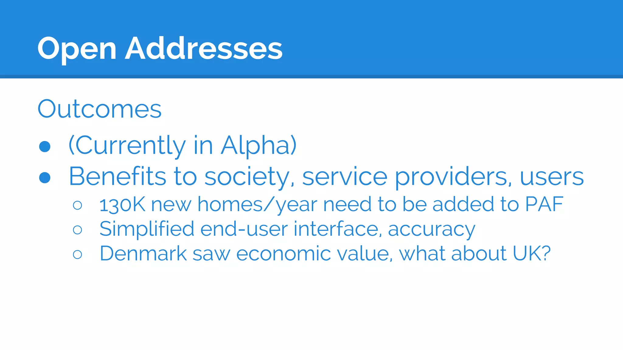 Open Addresses
Outcomes
● (Currently in Alpha)
● Benefits to society, service providers, users
○ 130K new homes/year need to be added to PAF
○ Simplified end-user interface, accuracy
○ Denmark saw economic value, what about UK?
 