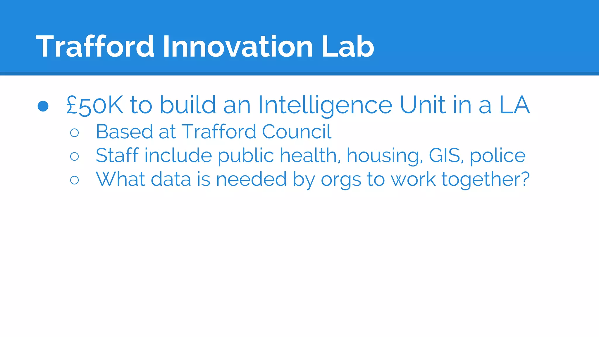 Trafford Innovation Lab
● £50K to build an Intelligence Unit in a LA
○ Based at Trafford Council
○ Staff include public health, housing, GIS, police
○ What data is needed by orgs to work together?
 
