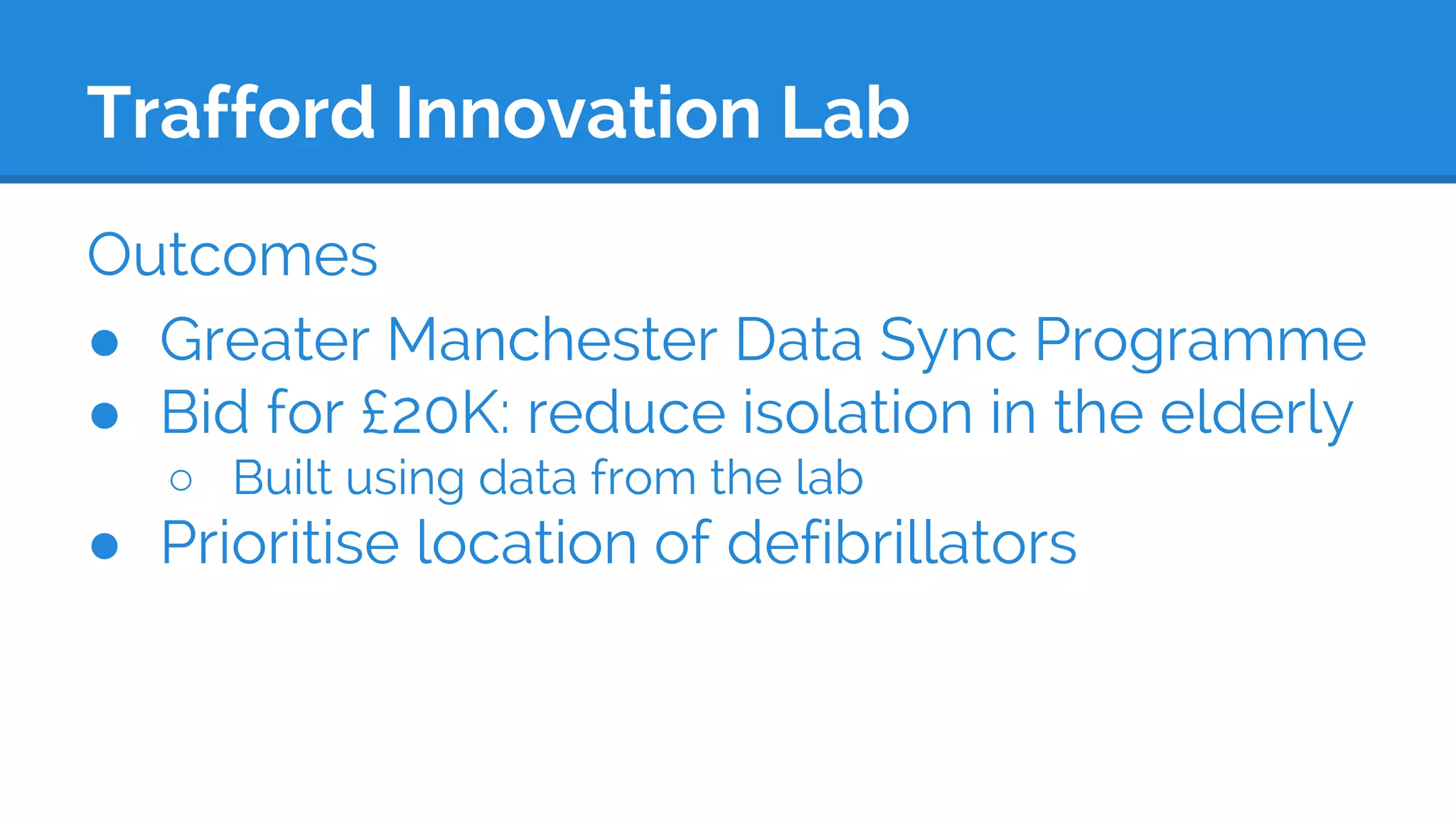 Trafford Innovation Lab
Outcomes
● Greater Manchester Data Sync Programme
● Bid for £20K: reduce isolation in the elderly
○ Built using data from the lab
● Prioritise location of defibrillators
 